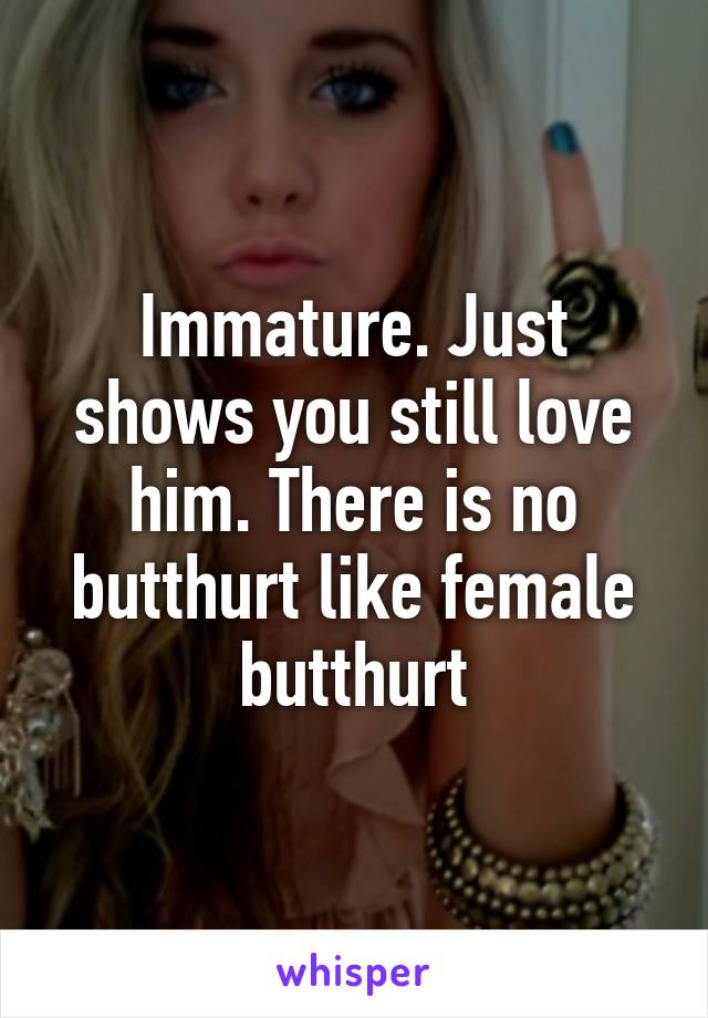 Immature. Just shows you still love him. There is no butthurt like female butthurt