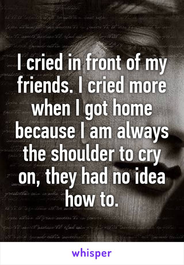 I cried in front of my friends. I cried more when I got home because I am always the shoulder to cry on, they had no idea how to.