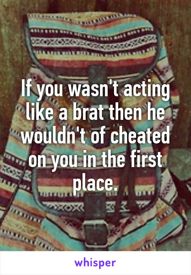 If you wasn't acting like a brat then he wouldn't of cheated on you in the first place.