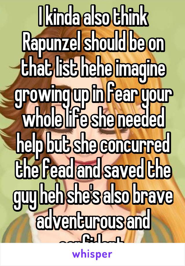 I kinda also think Rapunzel should be on that list hehe imagine growing up in fear your whole life she needed help but she concurred the fead and saved the guy heh she's also brave adventurous and confident 