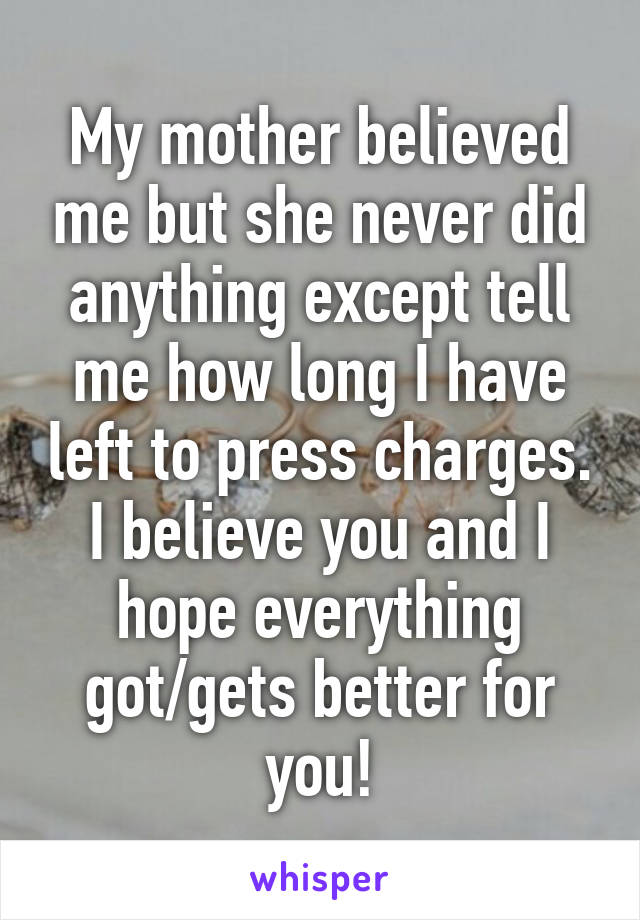 My mother believed me but she never did anything except tell me how long I have left to press charges. I believe you and I hope everything got/gets better for you!