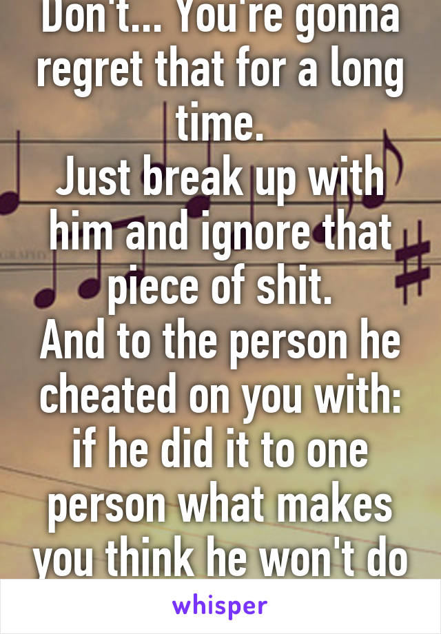 Don't... You're gonna regret that for a long time.
Just break up with him and ignore that piece of shit.
And to the person he cheated on you with: if he did it to one person what makes you think he won't do it to you?