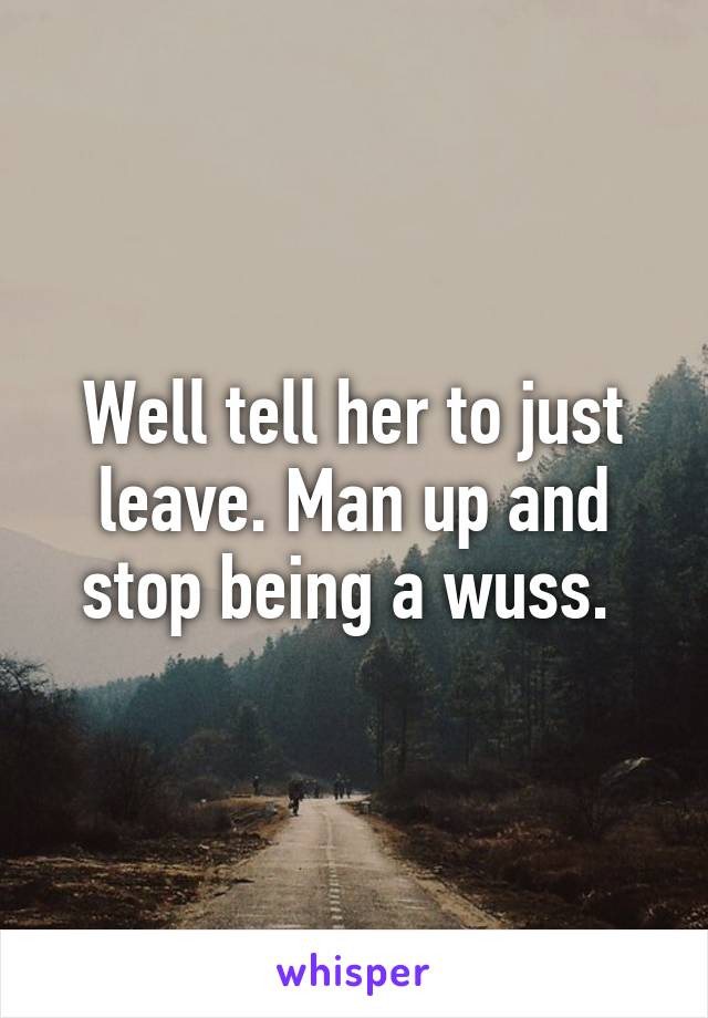 Well tell her to just leave. Man up and stop being a wuss. 