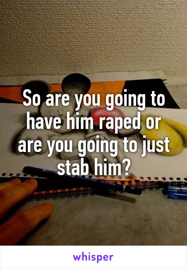 So are you going to have him raped or are you going to just stab him?