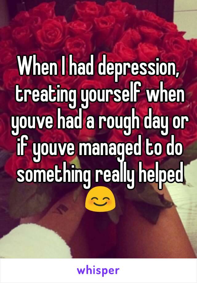 When I had depression, treating yourself when youve had a rough day or if youve managed to do something really helped 😊