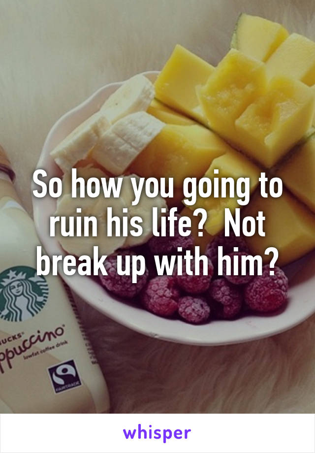 So how you going to ruin his life?  Not break up with him?