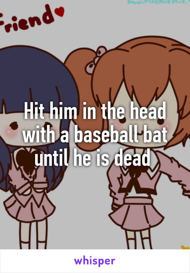 Hit him in the head with a baseball bat until he is dead 