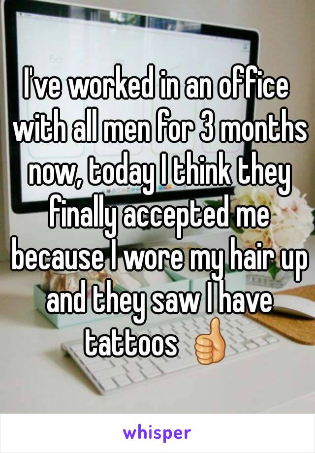 I've worked in an office with all men for 3 months now, today I think they finally accepted me because I wore my hair up and they saw I have tattoos 👍