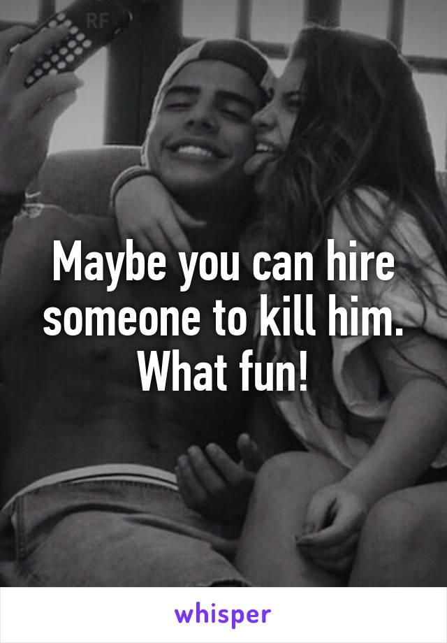 Maybe you can hire someone to kill him. What fun!