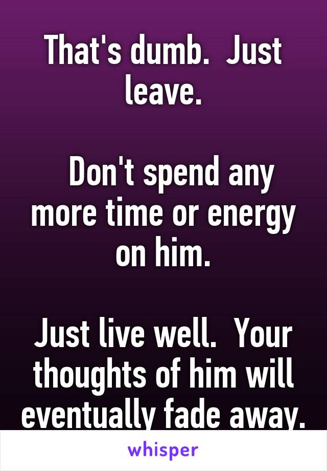 That's dumb.  Just leave.

  Don't spend any more time or energy on him.

Just live well.  Your thoughts of him will eventually fade away.