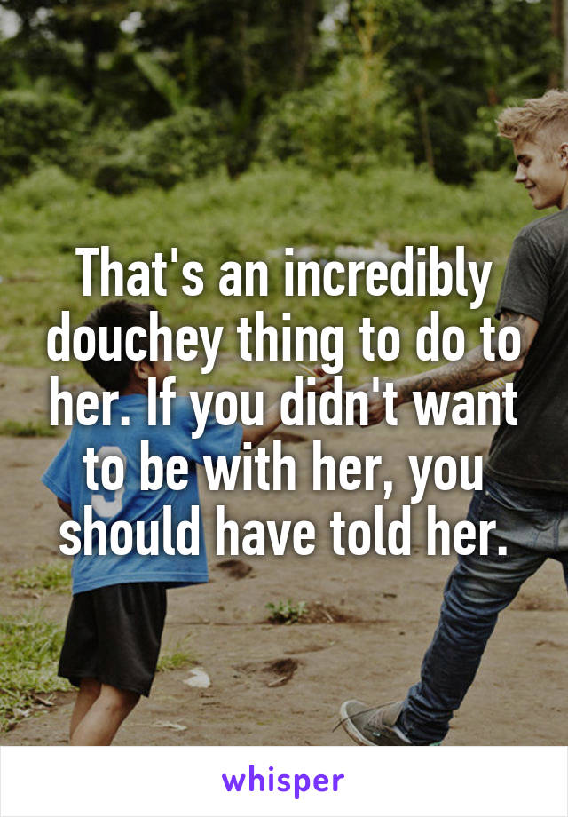 That's an incredibly douchey thing to do to her. If you didn't want to be with her, you should have told her.