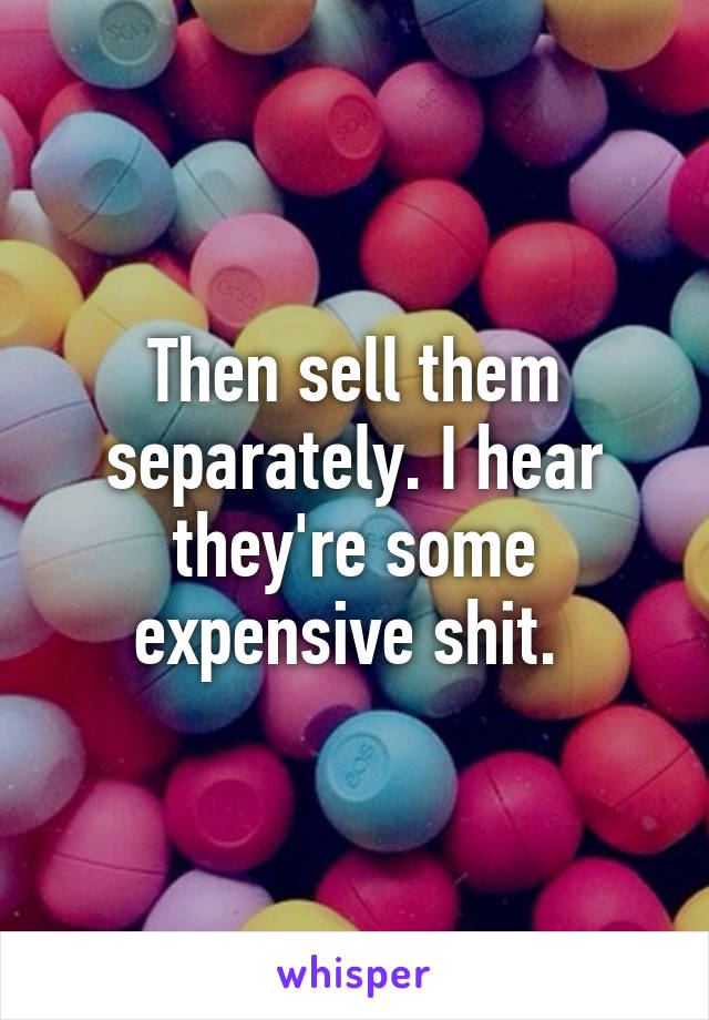 Then sell them separately. I hear they're some expensive shit. 