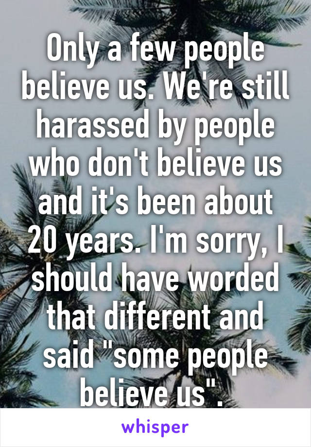 Only a few people believe us. We're still harassed by people who don't believe us and it's been about 20 years. I'm sorry, I should have worded that different and said "some people believe us". 