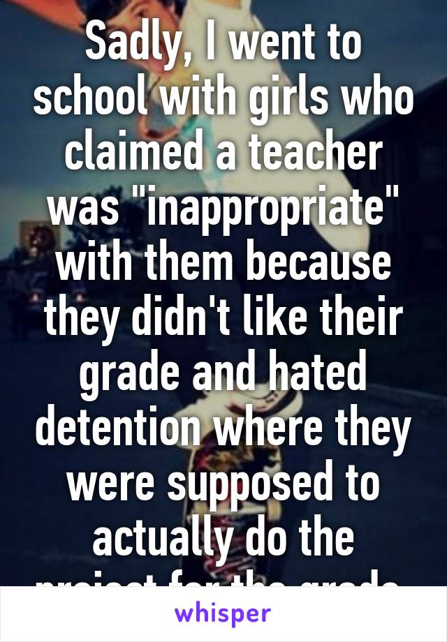 Sadly, I went to school with girls who claimed a teacher was "inappropriate" with them because they didn't like their grade and hated detention where they were supposed to actually do the project for the grade.