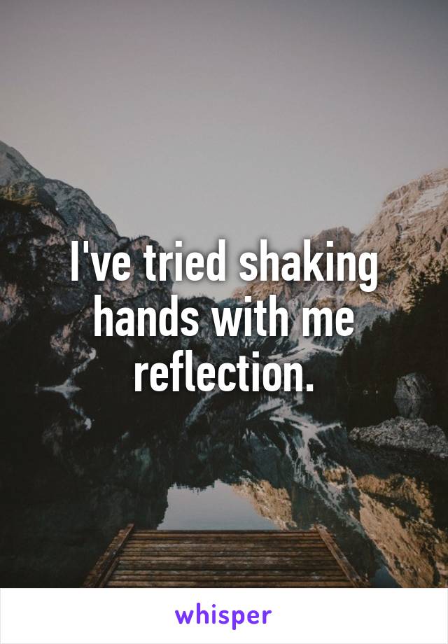 I've tried shaking hands with me reflection.