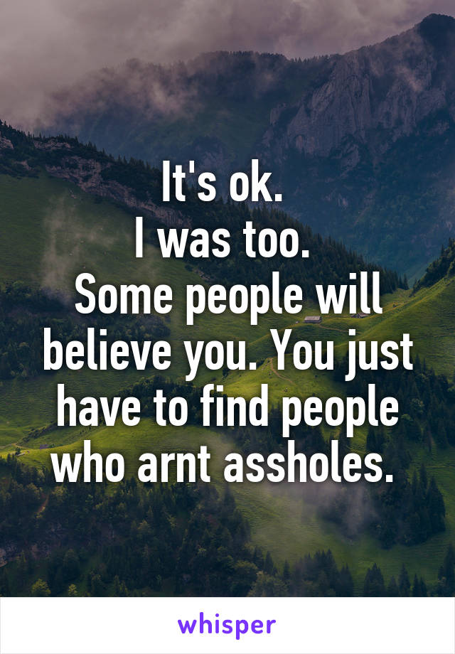 It's ok. 
I was too. 
Some people will believe you. You just have to find people who arnt assholes. 