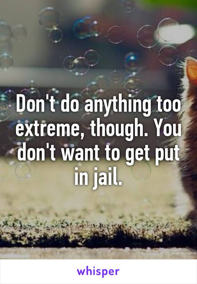 Don't do anything too extreme, though. You don't want to get put in jail.