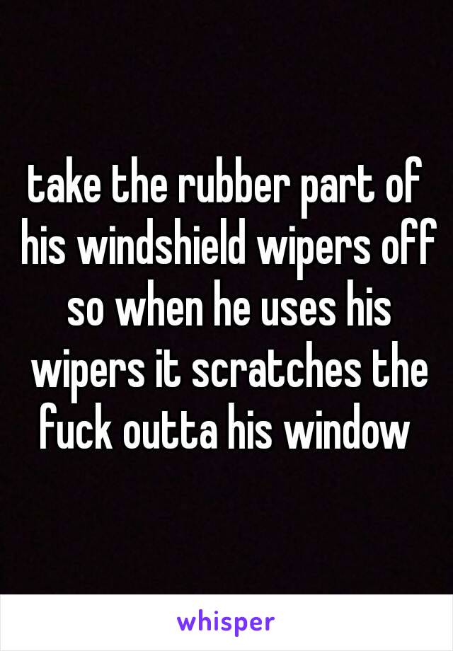 take the rubber part of his windshield wipers off so when he uses his wipers it scratches the fuck outta his window 