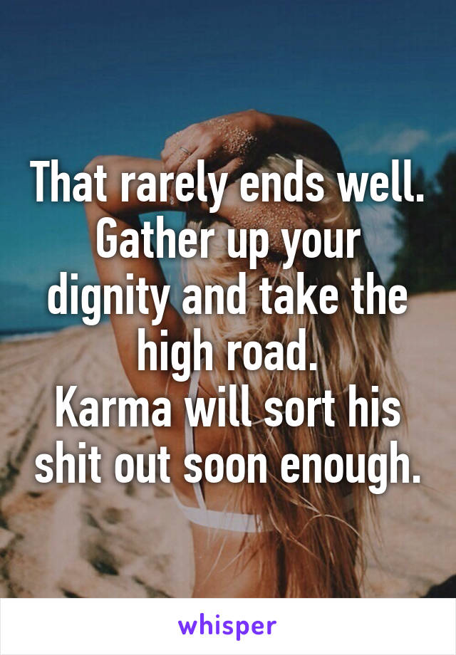 That rarely ends well.
Gather up your dignity and take the high road.
Karma will sort his shit out soon enough.