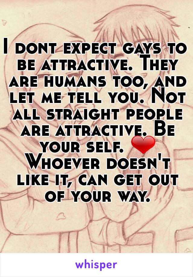 I dont expect gays to be attractive. They are humans too, and let me tell you. Not all straight people are attractive. Be your self. ❤ Whoever doesn't like it, can get out of your way.