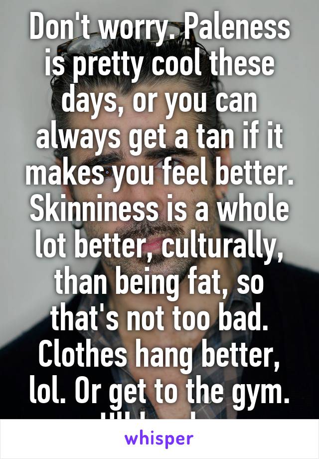 Don't worry. Paleness is pretty cool these days, or you can always get a tan if it makes you feel better. Skinniness is a whole lot better, culturally, than being fat, so that's not too bad. Clothes hang better, lol. Or get to the gym. Ull be ok. 