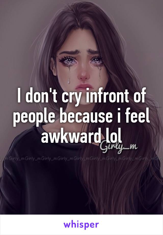 I don't cry infront of people because i feel awkward lol