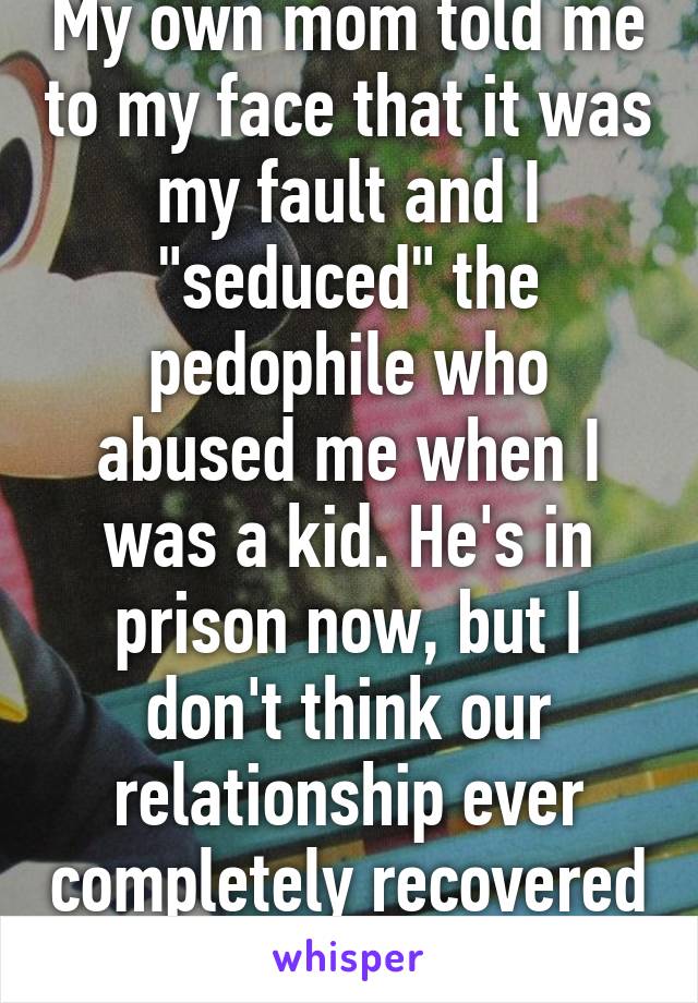 My own mom told me to my face that it was my fault and I "seduced" the pedophile who abused me when I was a kid. He's in prison now, but I don't think our relationship ever completely recovered from that accusation.