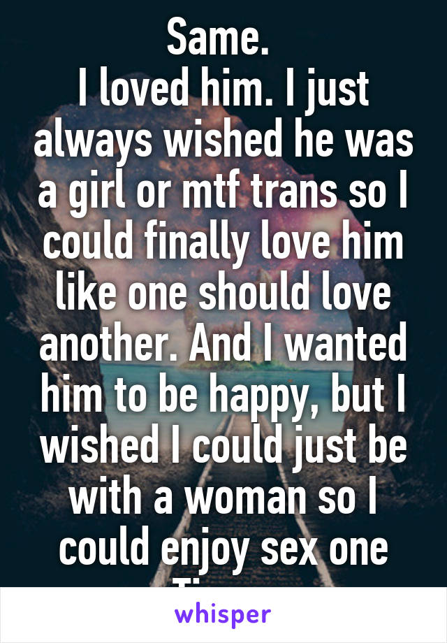 Same. 
I loved him. I just always wished he was a girl or mtf trans so I could finally love him like one should love another. And I wanted him to be happy, but I wished I could just be with a woman so I could enjoy sex one Time. 