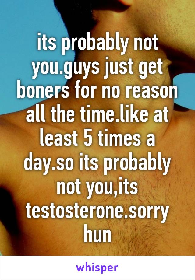 its probably not you.guys just get boners for no reason all the time.like at least 5 times a day.so its probably not you,its testosterone.sorry hun