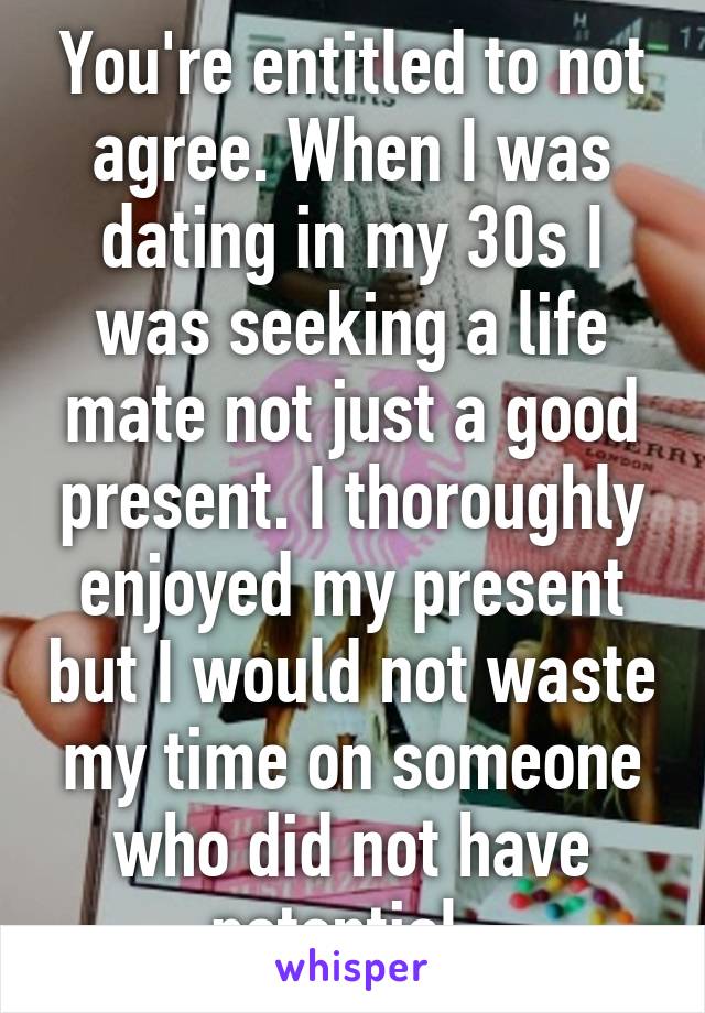 You're entitled to not agree. When I was dating in my 30s I was seeking a life mate not just a good present. I thoroughly enjoyed my present but I would not waste my time on someone who did not have potential. 