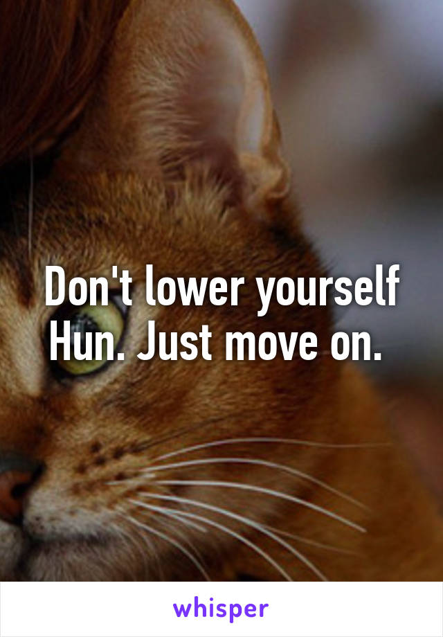 Don't lower yourself Hun. Just move on. 