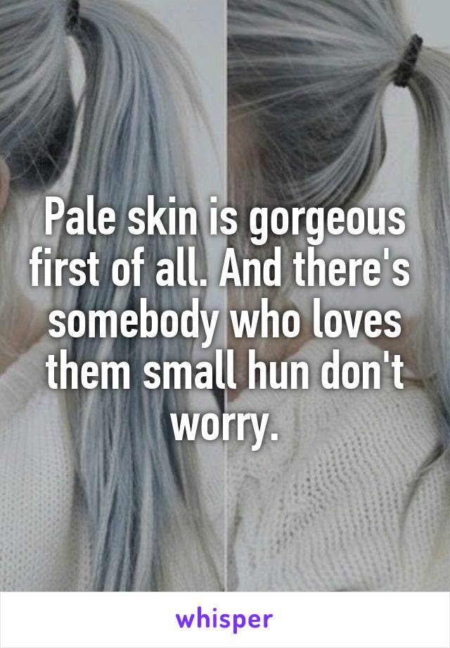 Pale skin is gorgeous first of all. And there's  somebody who loves them small hun don't worry.