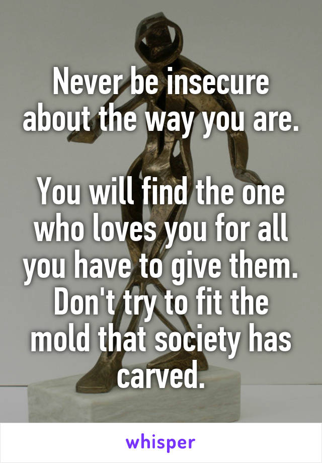 Never be insecure about the way you are. 
You will find the one who loves you for all you have to give them. Don't try to fit the mold that society has carved.