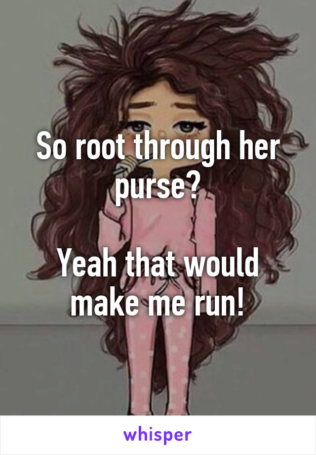 So root through her purse?

Yeah that would make me run!