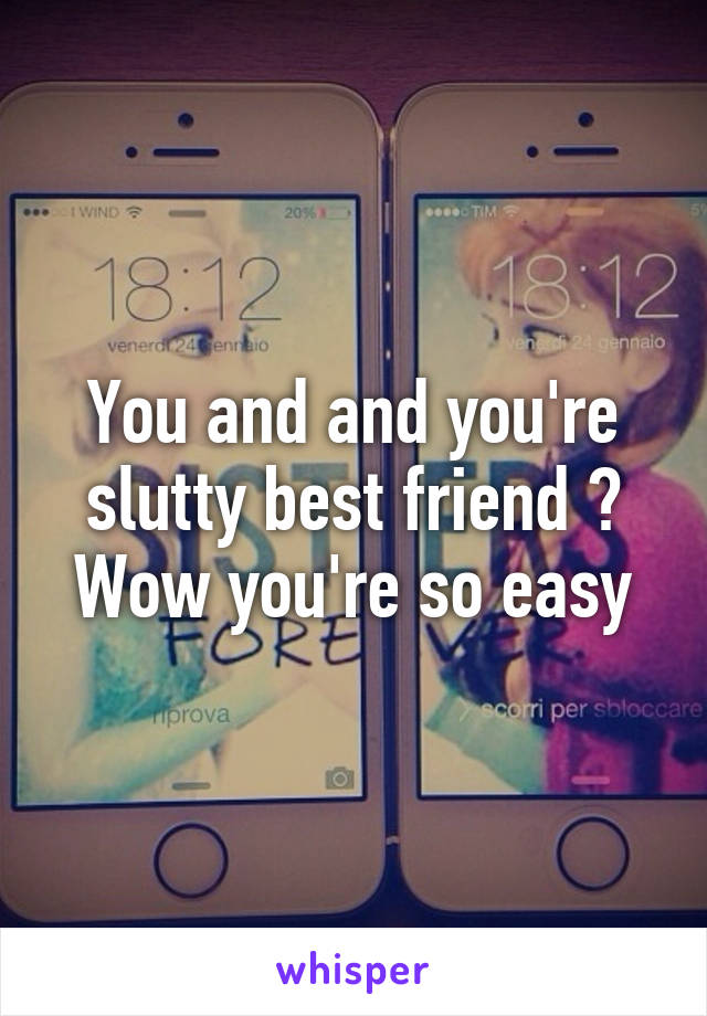 You and and you're slutty best friend ? Wow you're so easy