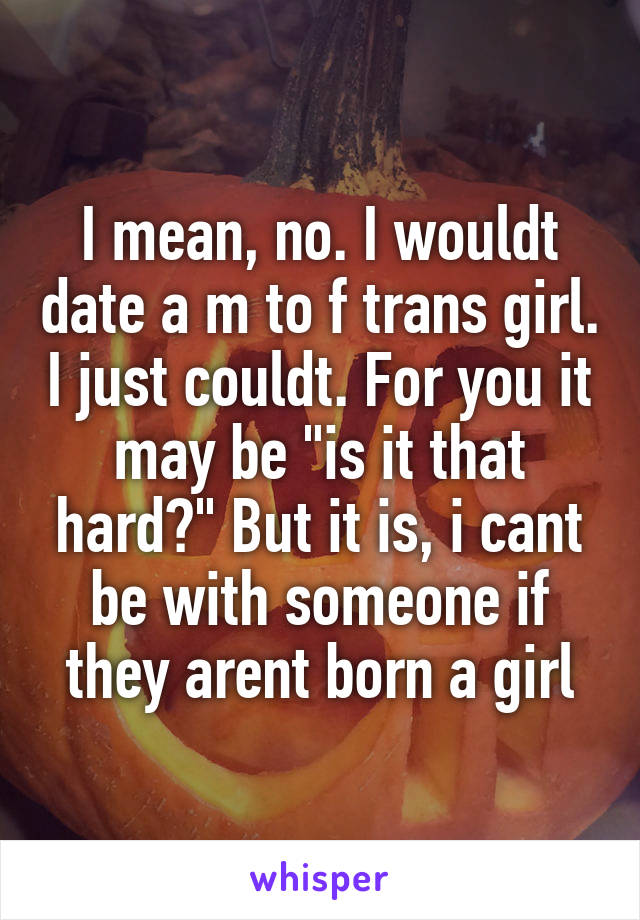 I mean, no. I wouldt date a m to f trans girl. I just couldt. For you it may be "is it that hard?" But it is, i cant be with someone if they arent born a girl
