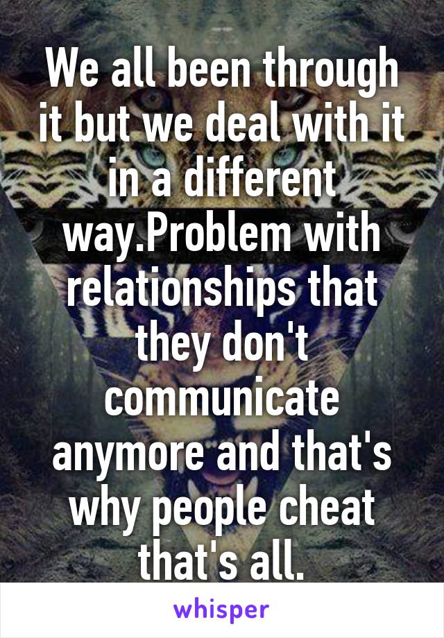 We all been through it but we deal with it in a different way.Problem with relationships that they don't communicate anymore and that's why people cheat that's all.