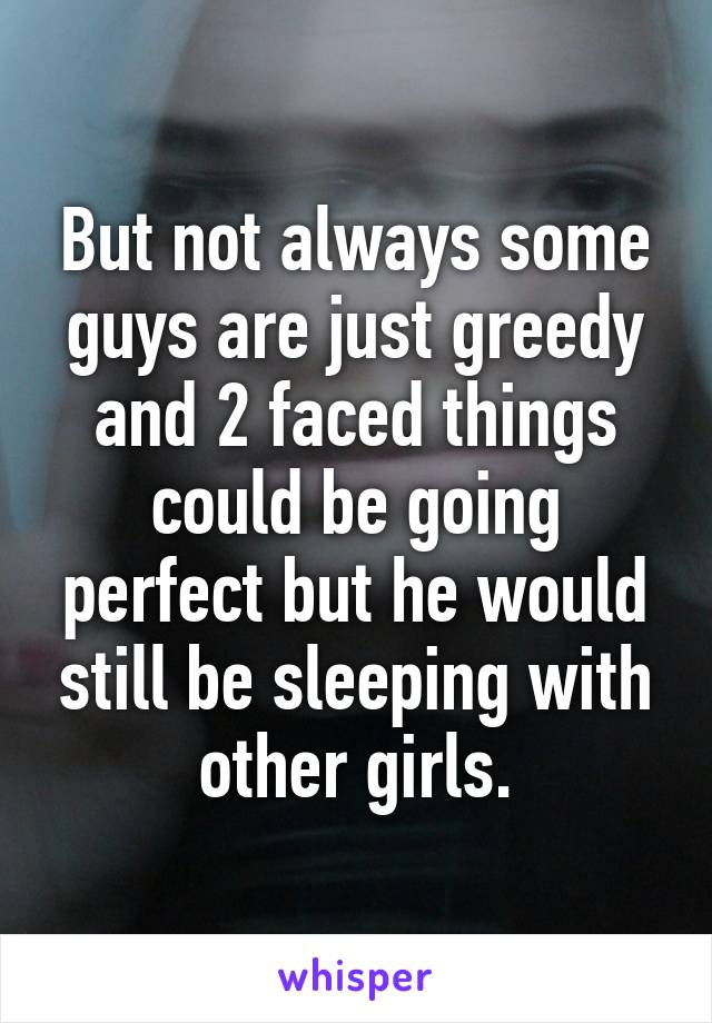 But not always some guys are just greedy and 2 faced things could be going perfect but he would still be sleeping with other girls.