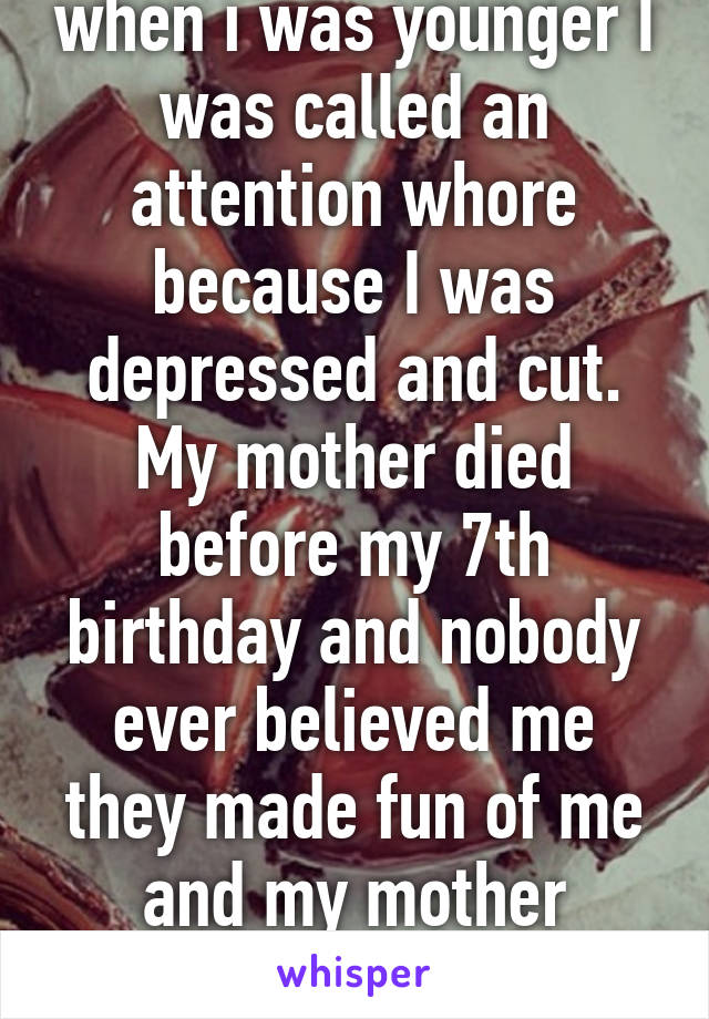 I know how you feel, when i was younger I was called an attention whore because I was depressed and cut. My mother died before my 7th birthday and nobody ever believed me they made fun of me and my mother everyday until I told on the
