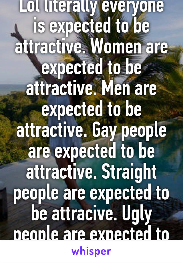 Lol literally everyone is expected to be attractive. Women are expected to be attractive. Men are expected to be attractive. Gay people are expected to be attractive. Straight people are expected to be attracive. Ugly people are expected to be attractive