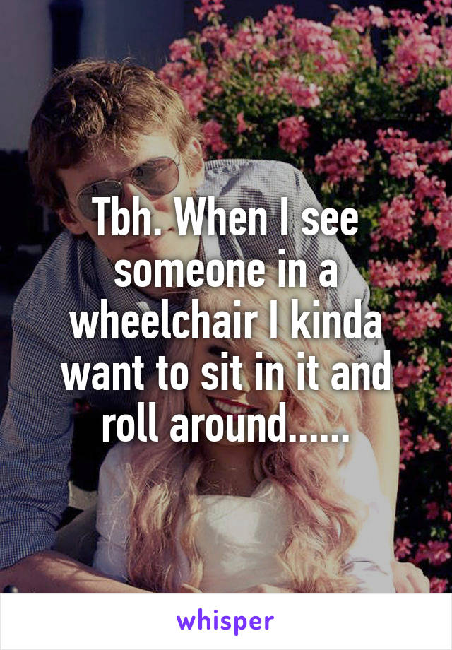 Tbh. When I see someone in a wheelchair I kinda want to sit in it and roll around......