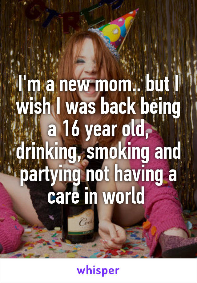 I'm a new mom.. but I wish I was back being a 16 year old, drinking, smoking and partying not having a care in world 