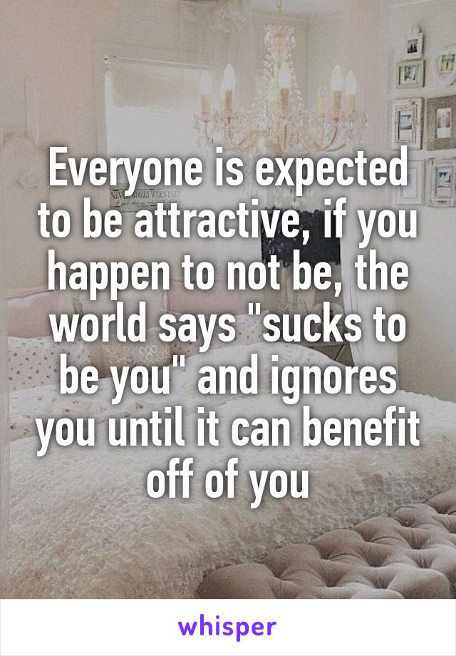 Everyone is expected to be attractive, if you happen to not be, the world says "sucks to be you" and ignores you until it can benefit off of you