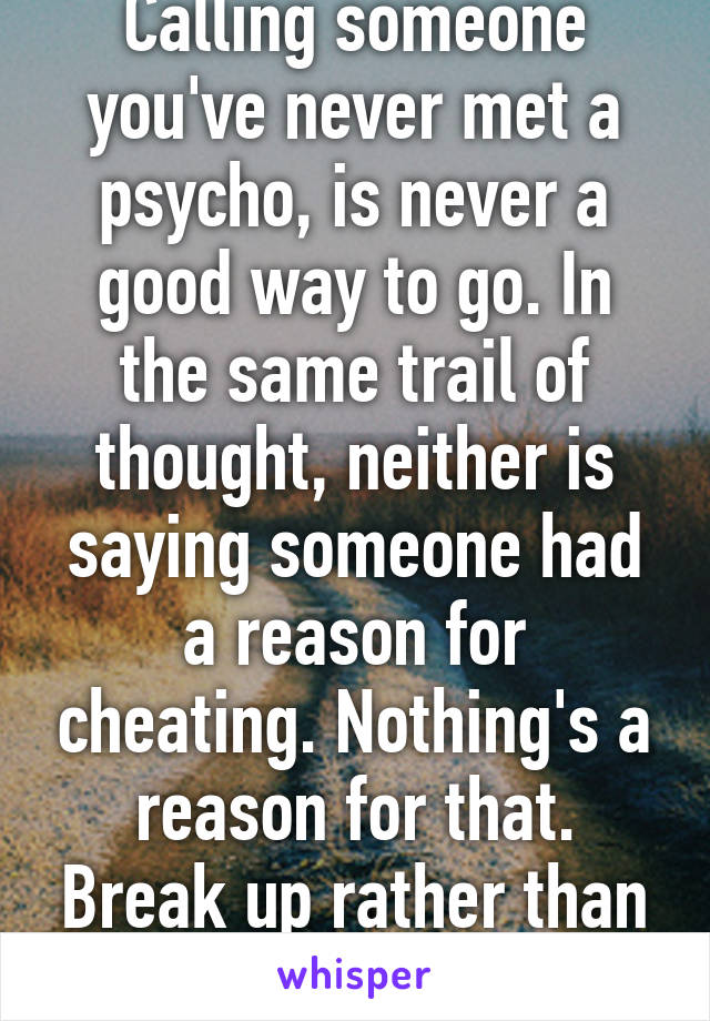 Calling someone you've never met a psycho, is never a good way to go. In the same trail of thought, neither is saying someone had a reason for cheating. Nothing's a reason for that. Break up rather than cheat.