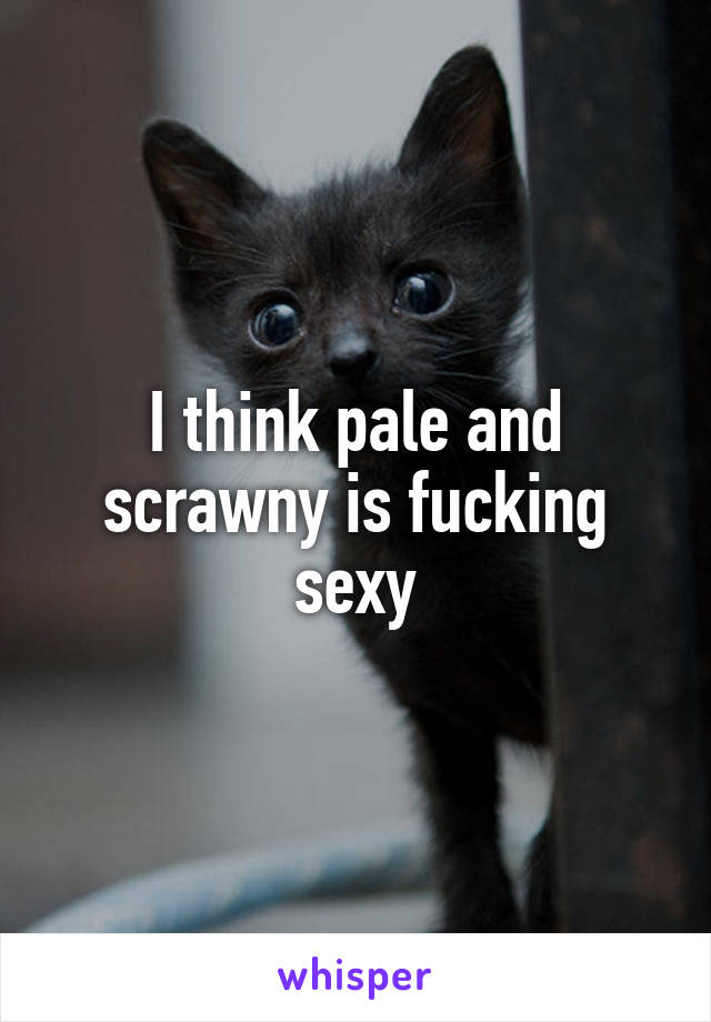 I think pale and scrawny is fucking sexy