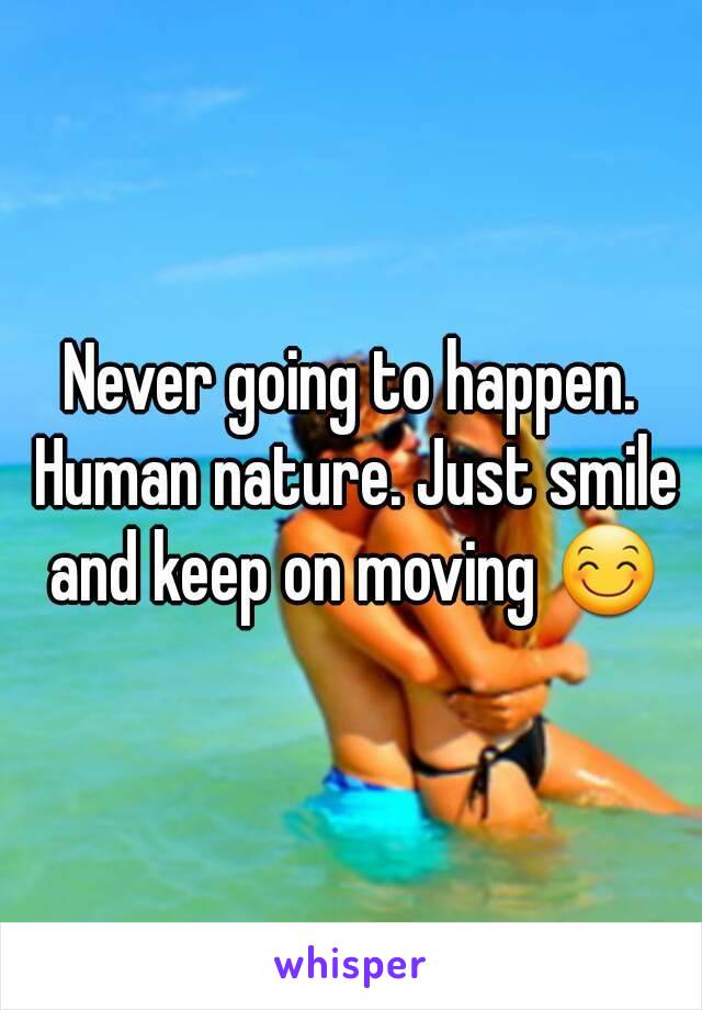 Never going to happen. Human nature. Just smile and keep on moving 😊