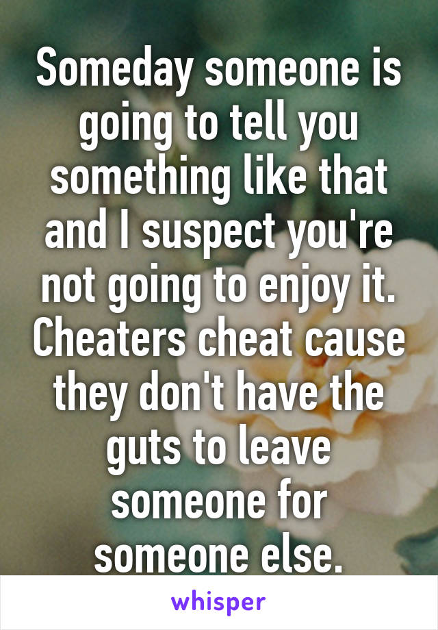 Someday someone is going to tell you something like that and I suspect you're not going to enjoy it. Cheaters cheat cause they don't have the guts to leave someone for someone else.