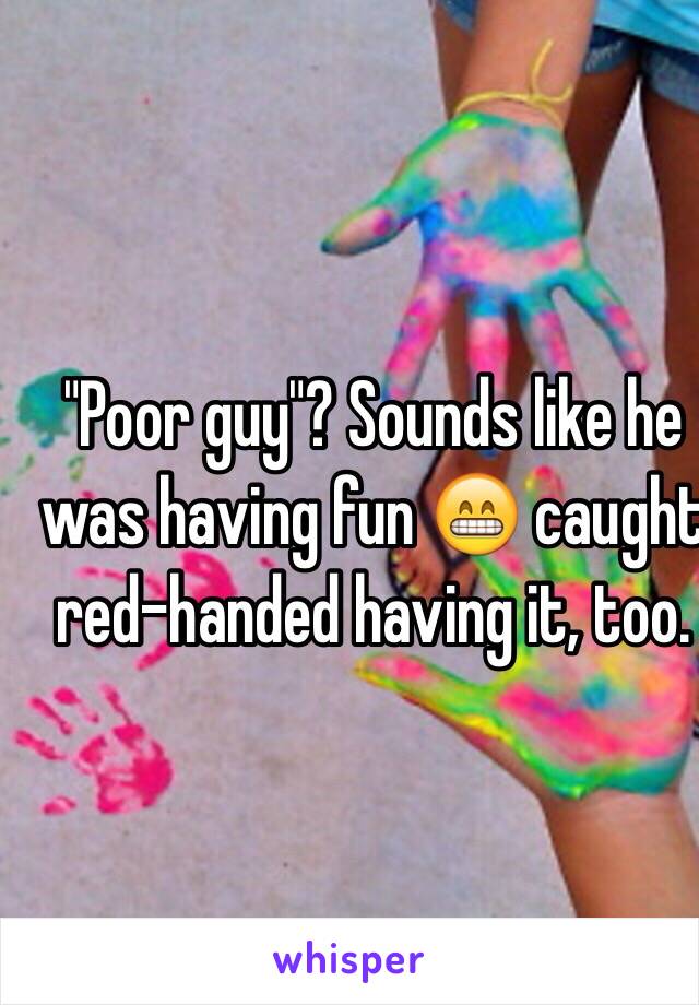 "Poor guy"? Sounds like he was having fun 😁 caught red-handed having it, too. 