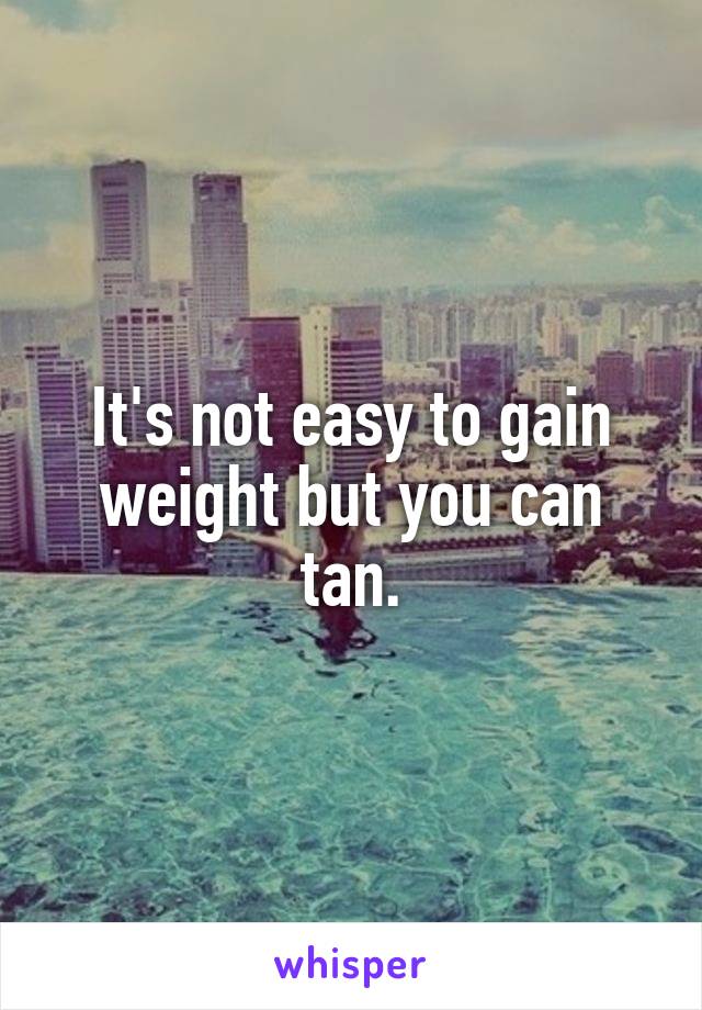 It's not easy to gain weight but you can tan.