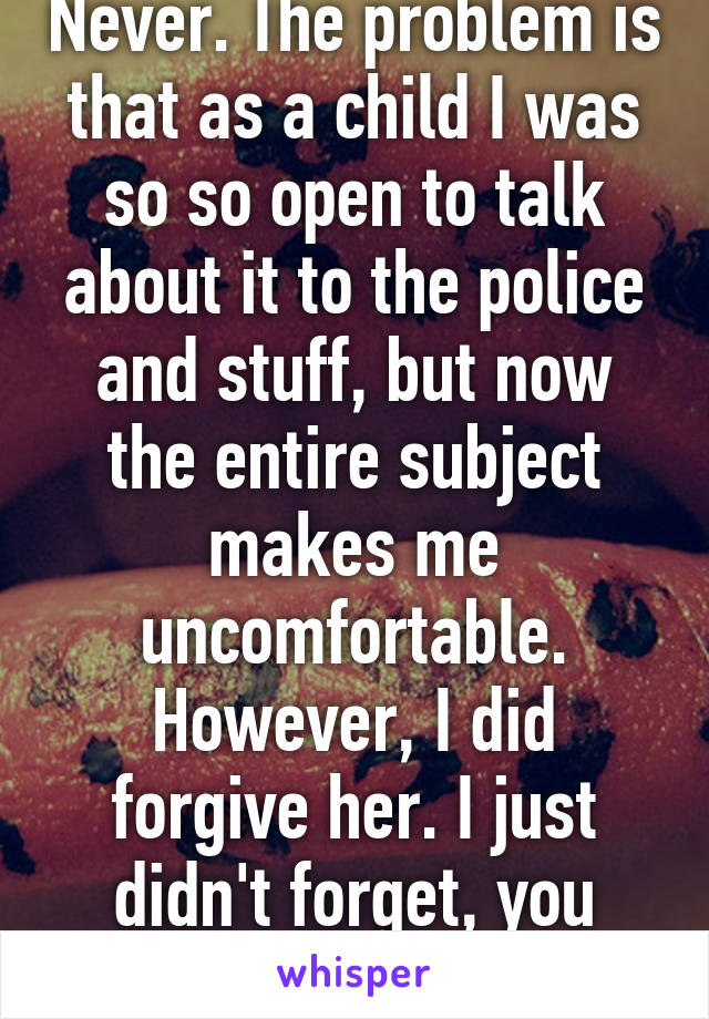 Never. The problem is that as a child I was so so open to talk about it to the police and stuff, but now the entire subject makes me uncomfortable. However, I did forgive her. I just didn't forget, you know?